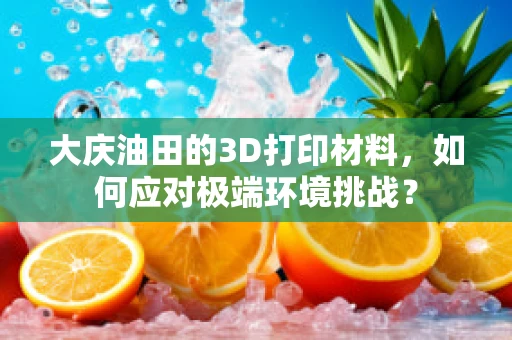 大庆油田的3D打印材料，如何应对极端环境挑战？