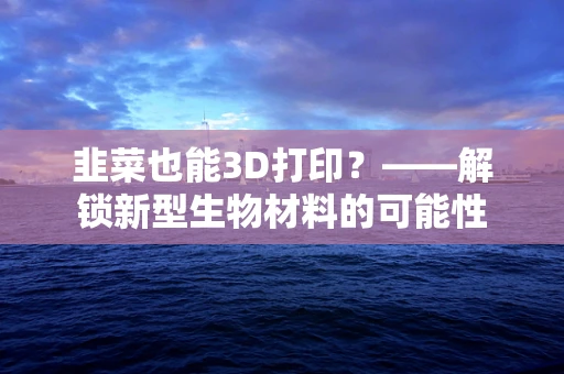 韭菜也能3D打印？——解锁新型生物材料的可能性