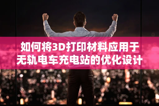 如何将3D打印材料应用于无轨电车充电站的优化设计？