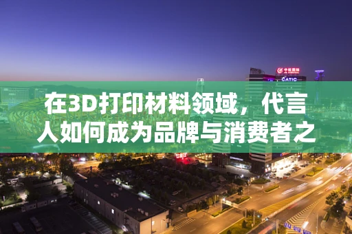 在3D打印材料领域，代言人如何成为品牌与消费者之间的桥梁？