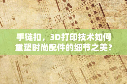 手链扣，3D打印技术如何重塑时尚配件的细节之美？