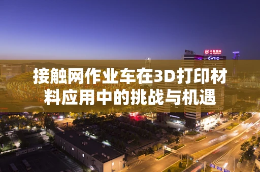 接触网作业车在3D打印材料应用中的挑战与机遇