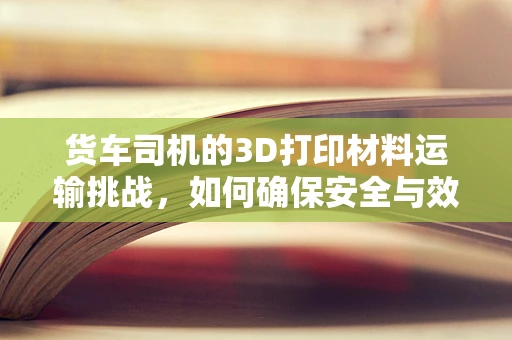 货车司机的3D打印材料运输挑战，如何确保安全与效率？