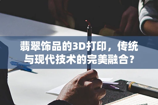 翡翠饰品的3D打印，传统与现代技术的完美融合？
