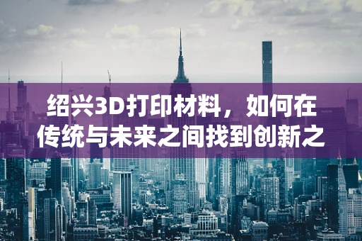 绍兴3D打印材料，如何在传统与未来之间找到创新之路？