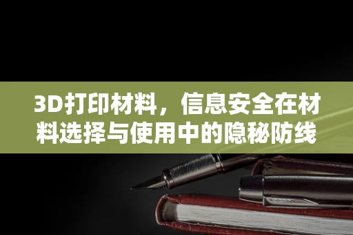 3D打印材料，信息安全在材料选择与使用中的隐秘防线？