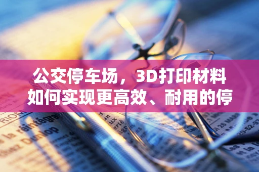 公交停车场，3D打印材料如何实现更高效、耐用的停车解决方案？