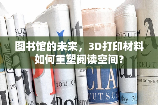 图书馆的未来，3D打印材料如何重塑阅读空间？
