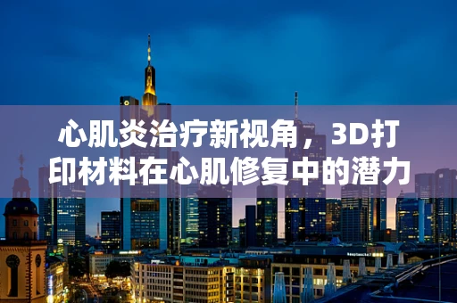心肌炎治疗新视角，3D打印材料在心肌修复中的潜力与挑战？