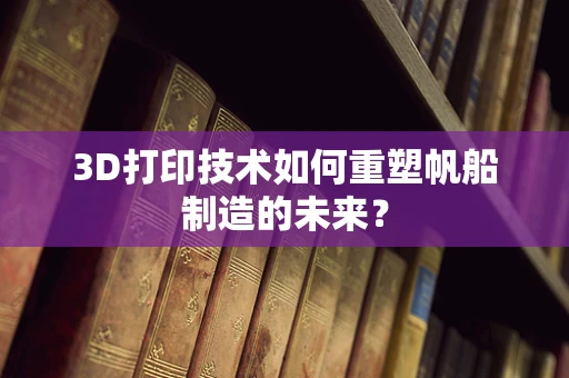 3D打印技术如何重塑帆船制造的未来？