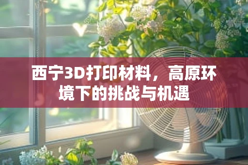 西宁3D打印材料，高原环境下的挑战与机遇