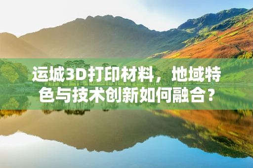 运城3D打印材料，地域特色与技术创新如何融合？