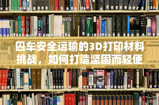 囚车安全运输的3D打印材料挑战，如何打造坚固而轻便的解决方案？