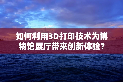 如何利用3D打印技术为博物馆展厅带来创新体验？