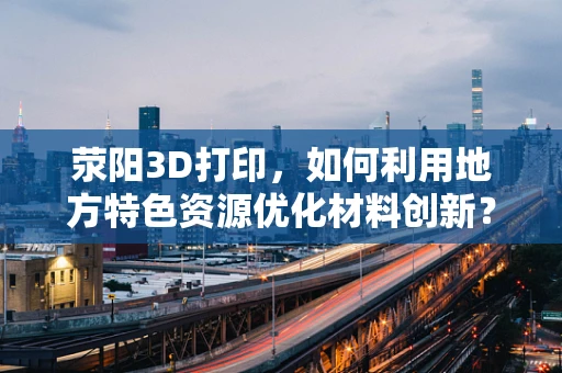 荥阳3D打印，如何利用地方特色资源优化材料创新？