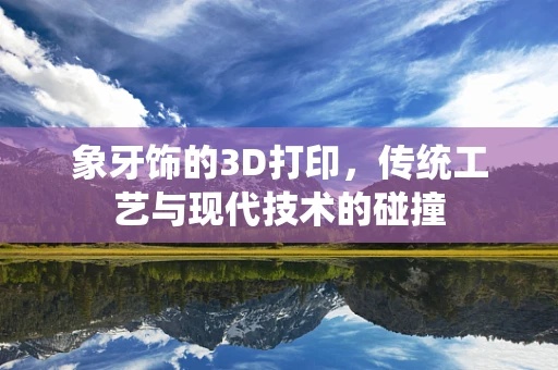 象牙饰的3D打印，传统工艺与现代技术的碰撞