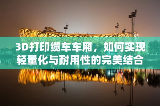 3D打印缆车车厢，如何实现轻量化与耐用性的完美结合？