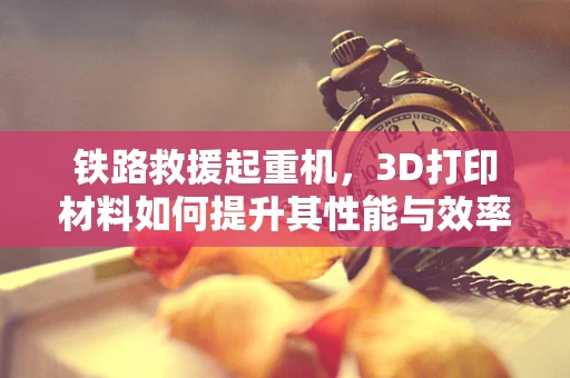 铁路救援起重机，3D打印材料如何提升其性能与效率？
