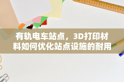 有轨电车站点，3D打印材料如何优化站点设施的耐用性与美观性？