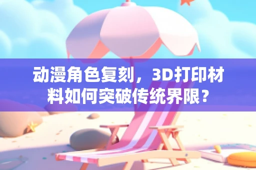 动漫角色复刻，3D打印材料如何突破传统界限？
