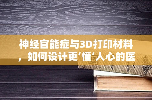 神经官能症与3D打印材料，如何设计更‘懂’人心的医疗辅助装置？