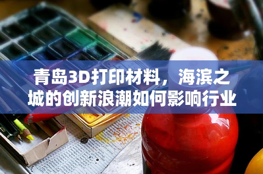 青岛3D打印材料，海滨之城的创新浪潮如何影响行业未来？