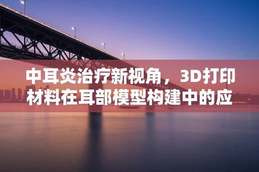 中耳炎治疗新视角，3D打印材料在耳部模型构建中的应用潜力