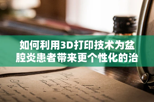 如何利用3D打印技术为盆腔炎患者带来更个性化的治疗解决方案？