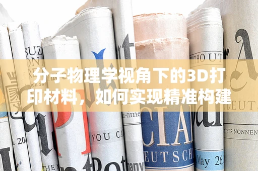 分子物理学视角下的3D打印材料，如何实现精准构建？