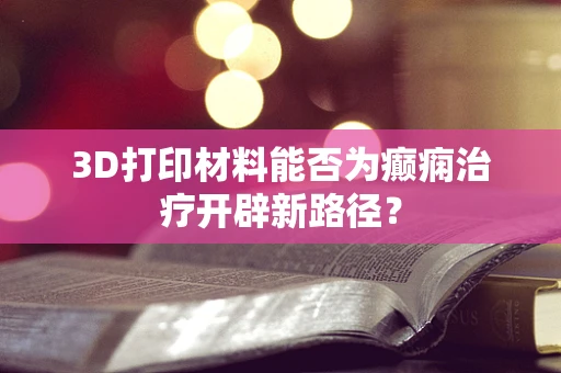 3D打印材料能否为癫痫治疗开辟新路径？