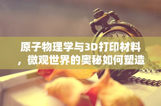 原子物理学与3D打印材料，微观世界的奥秘如何塑造未来制造？