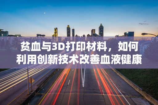 贫血与3D打印材料，如何利用创新技术改善血液健康？