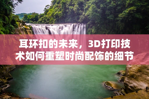 耳环扣的未来，3D打印技术如何重塑时尚配饰的细节之美？