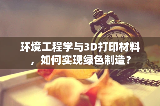 环境工程学与3D打印材料，如何实现绿色制造？