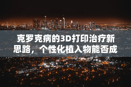 克罗克病的3D打印治疗新思路，个性化植入物能否成为未来治疗的新方向？