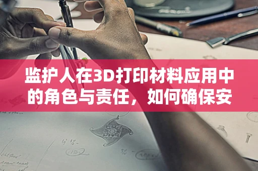 监护人在3D打印材料应用中的角色与责任，如何确保安全与合规？