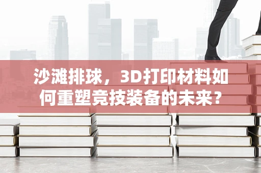 沙滩排球，3D打印材料如何重塑竞技装备的未来？