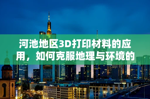 河池地区3D打印材料的应用，如何克服地理与环境的挑战？