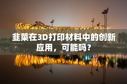 韭菜在3D打印材料中的创新应用，可能吗？