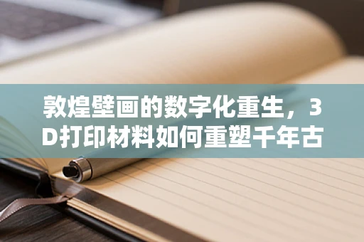 敦煌壁画的数字化重生，3D打印材料如何重塑千年古韵？