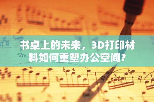 书桌上的未来，3D打印材料如何重塑办公空间？