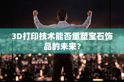 3D打印技术能否重塑宝石饰品的未来？