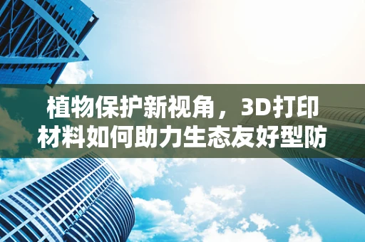 植物保护新视角，3D打印材料如何助力生态友好型防护？