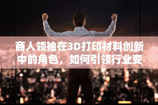 商人领袖在3D打印材料创新中的角色，如何引领行业变革？