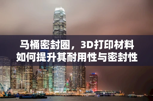 马桶密封圈，3D打印材料如何提升其耐用性与密封性？