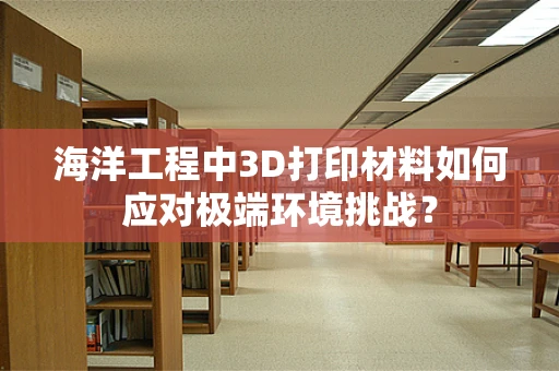 海洋工程中3D打印材料如何应对极端环境挑战？