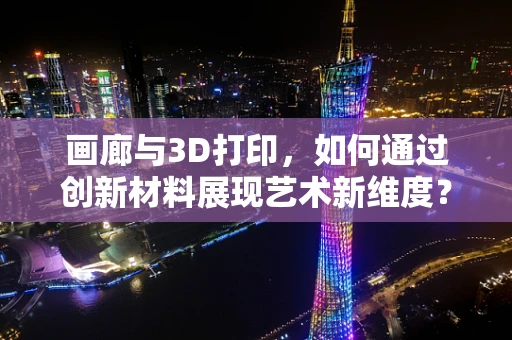 画廊与3D打印，如何通过创新材料展现艺术新维度？