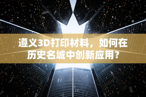遵义3D打印材料，如何在历史名城中创新应用？