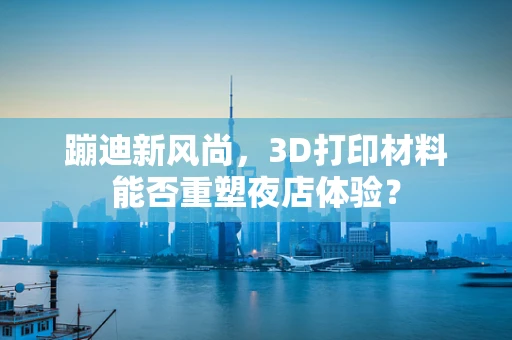 蹦迪新风尚，3D打印材料能否重塑夜店体验？