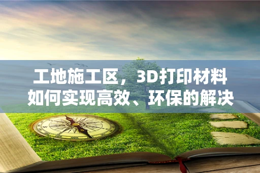 工地施工区，3D打印材料如何实现高效、环保的解决方案？
